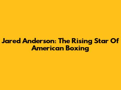 Jared Anderson: The Rising Star Of American Boxing