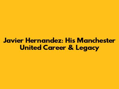 Javier Hernandez: His Manchester United Career & Legacy