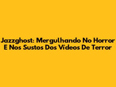Jazzghost: Mergulhando No Horror E Nos Sustos Dos Vídeos De Terror