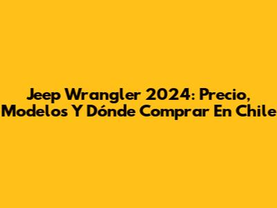 Jeep Wrangler 2024: Precio, Modelos Y Dónde Comprar En Chile