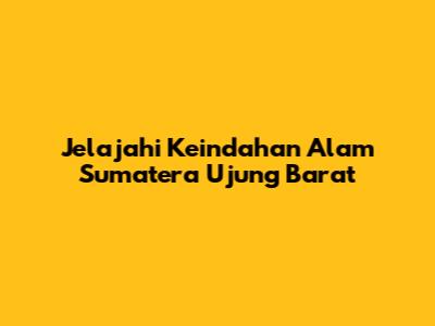 Jelajahi Keindahan Alam Sumatera Ujung Barat