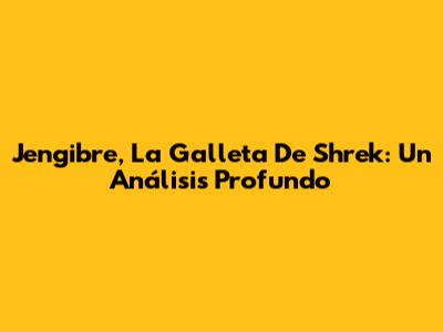 Jengibre, La Galleta De Shrek: Un Análisis Profundo
