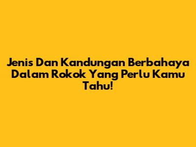 Jenis Dan Kandungan Berbahaya Dalam Rokok Yang Perlu Kamu Tahu!