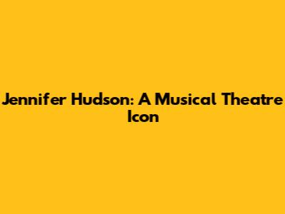 Jennifer Hudson: A Musical Theatre Icon