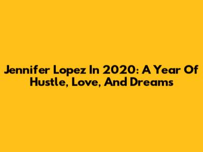 Jennifer Lopez In 2020: A Year Of Hustle, Love, And Dreams