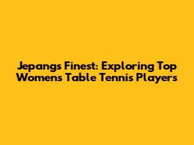 Jepang's Finest: Exploring Top Women's Table Tennis Players