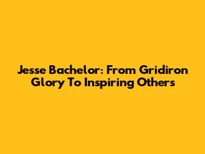 Jesse Bachelor: From Gridiron Glory To Inspiring Others