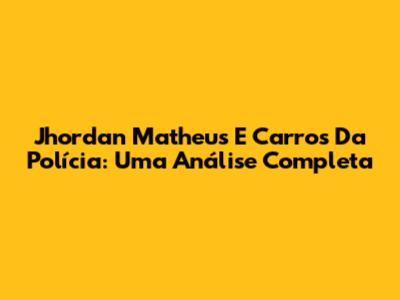 Jhordan Matheus E Carros Da Polícia: Uma Análise Completa