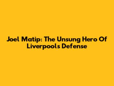 Joel Matip: The Unsung Hero Of Liverpool's Defense