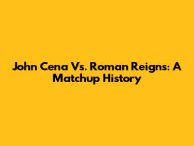 John Cena Vs. Roman Reigns: A Matchup History