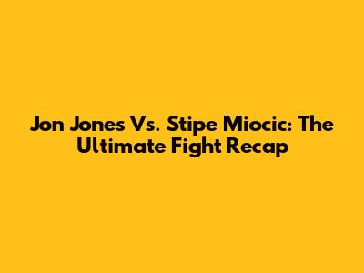Jon Jones Vs. Stipe Miocic: The Ultimate Fight Recap
