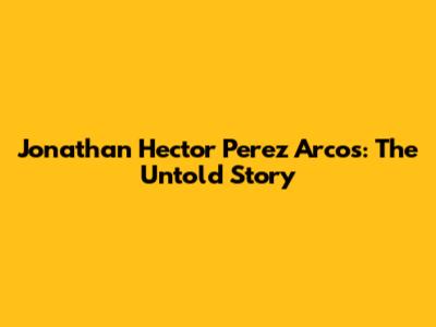 Jonathan Hector Perez Arcos: The Untold Story