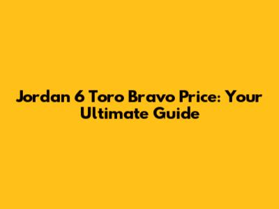 Jordan 6 Toro Bravo Price: Your Ultimate Guide