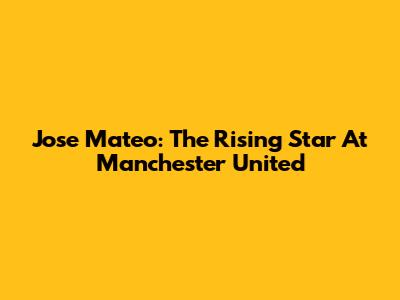 Jose Mateo: The Rising Star At Manchester United