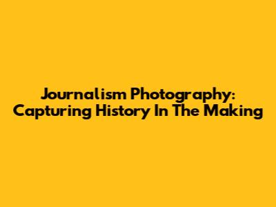 Journalism Photography: Capturing History In The Making
