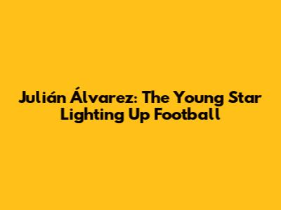 Julián Álvarez: The Young Star Lighting Up Football