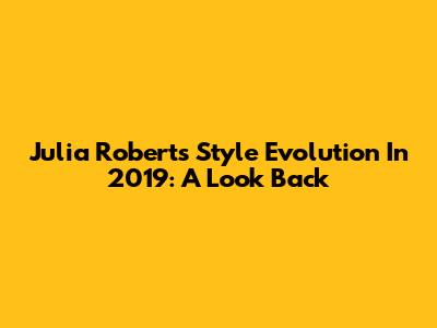 Julia Roberts' Style Evolution In 2019: A Look Back