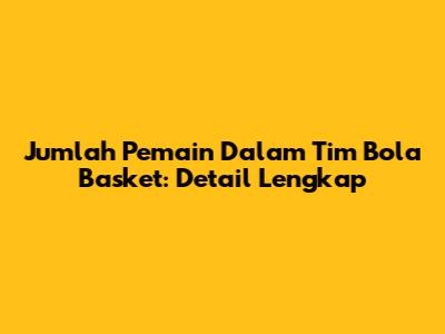 Jumlah Pemain Dalam Tim Bola Basket: Detail Lengkap