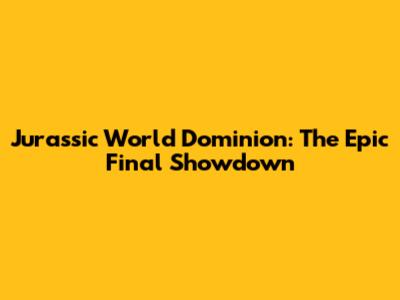 Jurassic World Dominion: The Epic Final Showdown