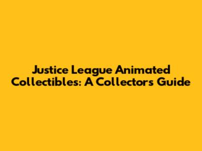 Justice League Animated Collectibles: A Collector's Guide