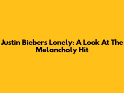 Justin Bieber's 'Lonely': A Look At The Melancholy Hit