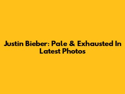 Justin Bieber: Pale & Exhausted In Latest Photos