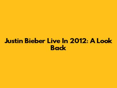 Justin Bieber Live In 2012: A Look Back