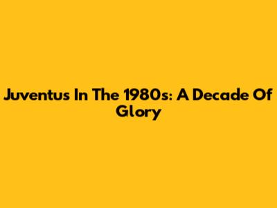 Juventus In The 1980s: A Decade Of Glory