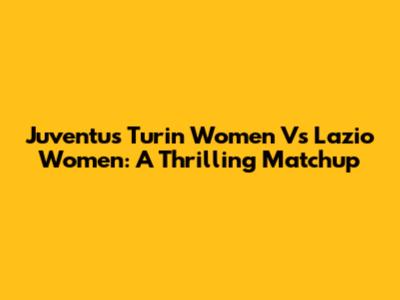 Juventus Turin Women Vs Lazio Women: A Thrilling Matchup
