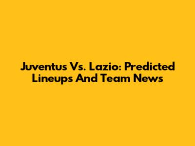 Juventus Vs. Lazio: Predicted Lineups And Team News