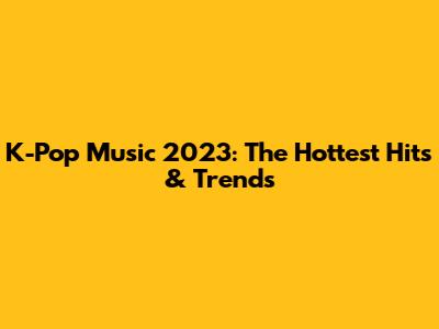 K-Pop Music 2023: The Hottest Hits & Trends