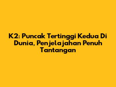 K2: Puncak Tertinggi Kedua Di Dunia, Penjelajahan Penuh Tantangan