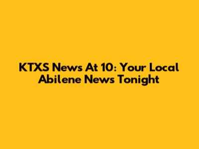 KTXS News At 10: Your Local Abilene News Tonight