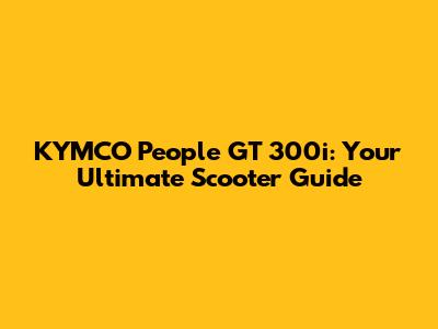 KYMCO People GT 300i: Your Ultimate Scooter Guide