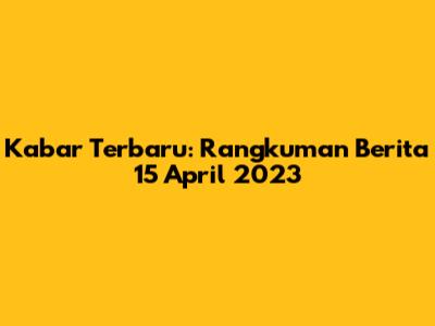 Kabar Terbaru: Rangkuman Berita 15 April 2023