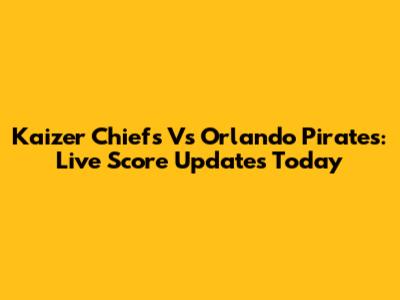 Kaizer Chiefs Vs Orlando Pirates: Live Score Updates Today
