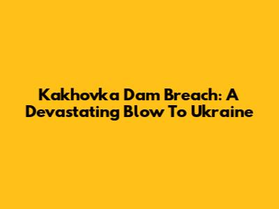 Kakhovka Dam Breach: A Devastating Blow To Ukraine