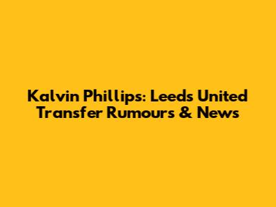 Kalvin Phillips: Leeds United Transfer Rumours & News