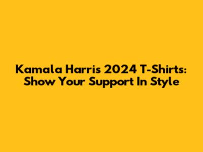 Kamala Harris 2024 T-Shirts: Show Your Support In Style