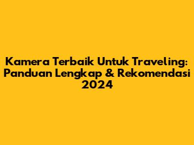 Kamera Terbaik Untuk Traveling: Panduan Lengkap & Rekomendasi 2024
