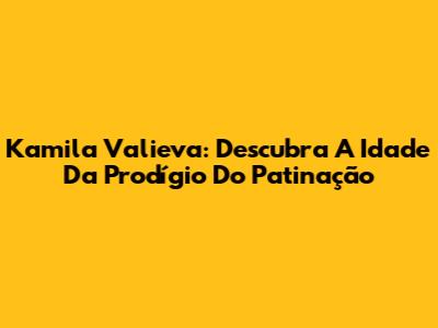 Kamila Valieva: Descubra A Idade Da Prodígio Do Patinação