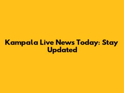 Kampala Live News Today: Stay Updated