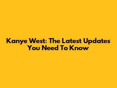 Kanye West: The Latest Updates You Need To Know