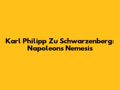 Karl Philipp Zu Schwarzenberg: Napoleon's Nemesis