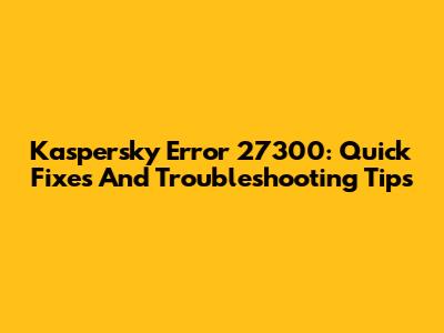 Kaspersky Error 27300: Quick Fixes And Troubleshooting Tips