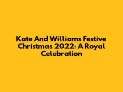 Kate And William's Festive Christmas 2022: A Royal Celebration