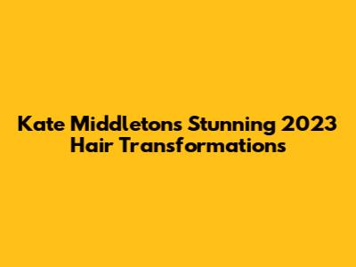 Kate Middleton's Stunning 2023 Hair Transformations