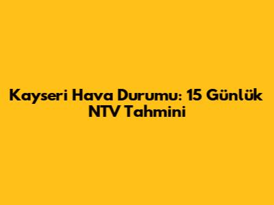 Kayseri Hava Durumu: 15 Günlük NTV Tahmini