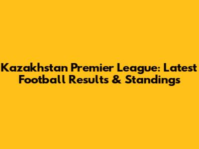 Kazakhstan Premier League: Latest Football Results & Standings