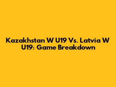 Kazakhstan W U19 Vs. Latvia W U19: Game Breakdown